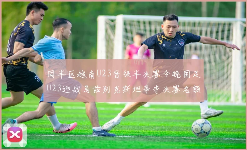同半区越南U23晋级半决赛今晚国足U23迎战乌兹别克斯坦争夺决赛名额