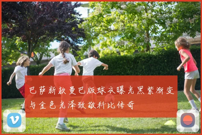 巴萨新款曼巴版球衣曝光黑紫渐变与金色光泽致敬科比传奇