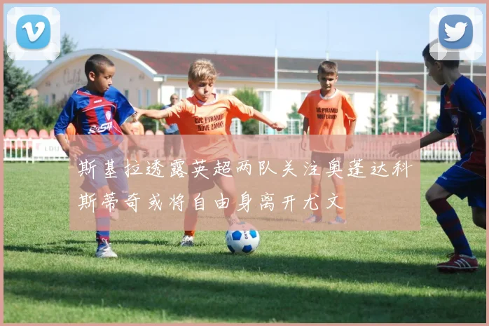 斯基拉透露英超两队关注奥蓬达科斯蒂奇或将自由身离开尤文