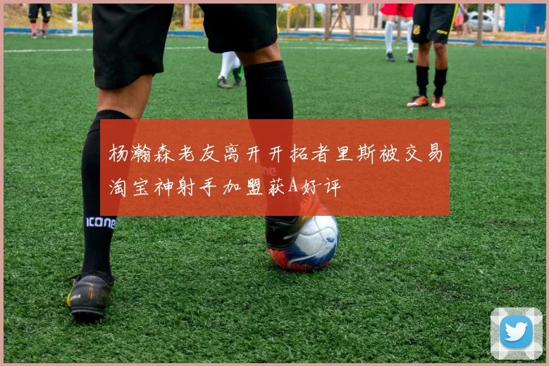 杨瀚森老友离开开拓者里斯被交易淘宝神射手加盟获A好评