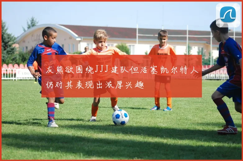 灰熊欲围绕JJJ建队但活塞凯尔特人仍对其表现出浓厚兴趣