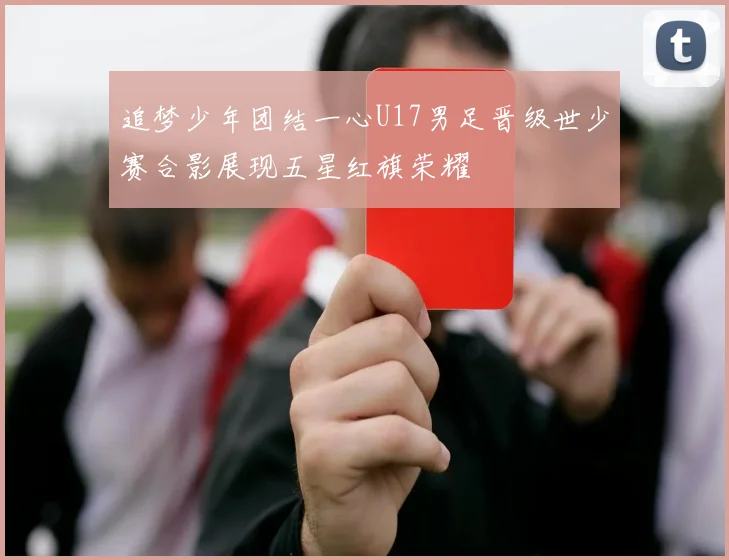 追梦少年团结一心U17男足晋级世少赛合影展现五星红旗荣耀