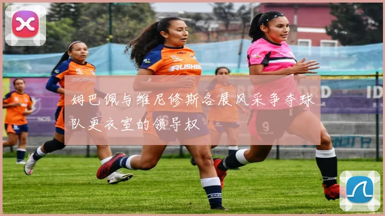 姆巴佩与维尼修斯各展风采争夺球队更衣室的领导权