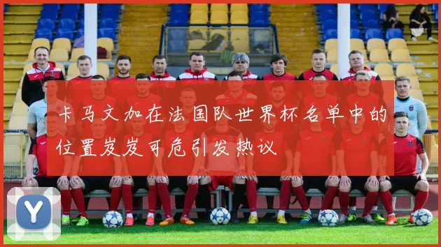 卡马文加在法国队世界杯名单中的位置岌岌可危引发热议
