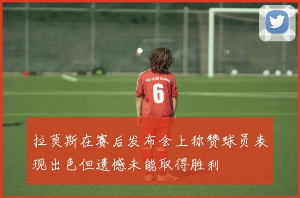 拉莫斯在赛后发布会上称赞球员表现出色但遗憾未能取得胜利