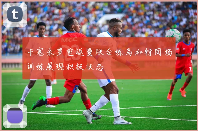 卡塞米罗重返曼联合练乌加特同场训练展现积极状态
