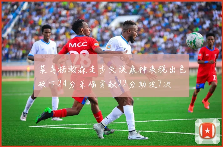 菜鸟杨瀚森走步失误康神表现出色砍下24分乐福贡献22分助攻7次