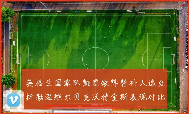 英格兰国家队凯恩缺阵替补人选分析勒温维尔贝克沃特金斯表现对比
