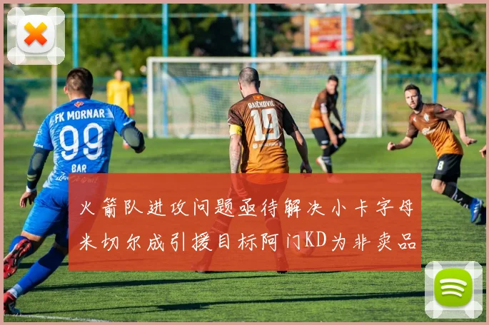 火箭队进攻问题亟待解决小卡字母米切尔成引援目标阿门KD为非卖品