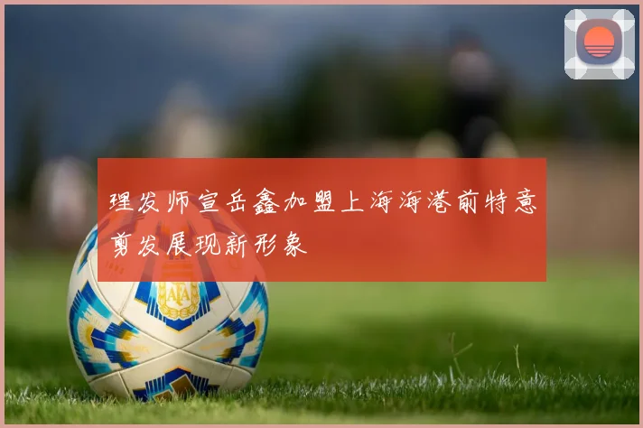 理发师宣岳鑫加盟上海海港前特意剪发展现新形象