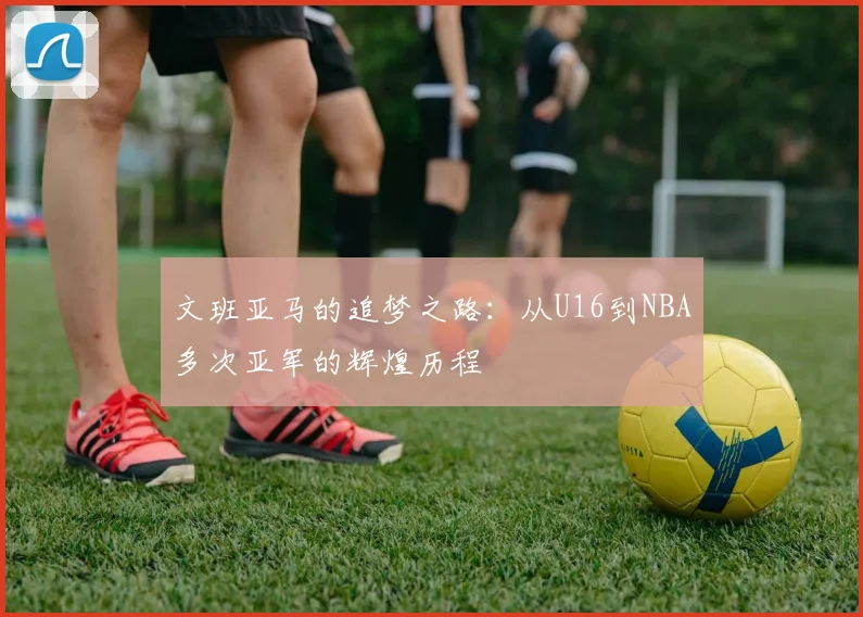 文班亚马的追梦之路：从U16到NBA多次亚军的辉煌历程
