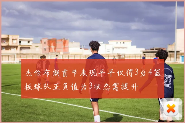 杰伦布朗首节表现平平仅得3分4篮板球队正负值为3状态需提升
